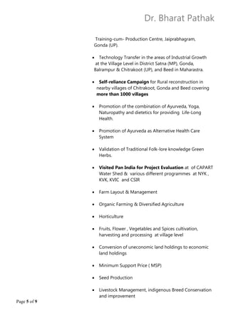 Dr. Bharat Pathak
Page 5 of 9
Training-cum- Production Centre, Jaiprabhagram,
Gonda (UP).
 Technology Transfer in the areas of Industrial Growth
at the Village Level in District Satna (MP), Gonda,
Balrampur & Chitrakoot (UP), and Beed in Maharastra.
 Self-reliance Campaign for Rural reconstruction in
nearby villages of Chitrakoot, Gonda and Beed covering
more than 1000 villages
 Promotion of the combination of Ayurveda, Yoga,
Naturopathy and dietetics for providing Life-Long
Health.
 Promotion of Ayurveda as Alternative Health Care
System
 Validation of Traditional Folk-lore knowledge Green
Herbs.
 Visited Pan India for Project Evaluation at of CAPART
Water Shed & various different programmes at NYK ,
KVK, KVIC and CSIR
 Farm Layout & Management
 Organic Farming & Diversified Agriculture
 Horticulture
 Fruits, Flower , Vegetables and Spices cultivation,
harvesting and processing at village level
 Conversion of uneconomic land holdings to economic
land holdings
 Minimum Support Price ( MSP)
 Seed Production
 Livestock Management, indigenous Breed Conservation
and improvement
 