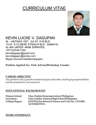 CURRICULUM VITAE
KEVIN LUCKE V. DAGUPAN
AL – MUTAWA DST. 3rd ST. # 28 BLD.
FLAT. # 10 (NEAR ETISALAT.BLD. SANAIYA)
AL-AIN UNITED ARAB EMIRATES.
+9715-6744-7164
kevindagupan@gmail.com
kevindagupan@yahoo.com
Skype Account-madzkendagupan
Position Applied for: Parts Advisor/Workshop Counter
CAREER OBJECTIVE
Any position with a growth-oriented company thatoffers challengingresponsibilities
and the potential for advancement.
EDUCATIONAL BACKGROUND
Primary School: Glan, Padidu ElementarySchool Philippines
Secondary: Glan, Padidu. NationalHigh School Philippines
College Degree: (GSSTI)Glan Schoolof Science and Tech. Inc. 2 YEARS
AUTOMOTIVE.
WORK EXPERIENCE
 