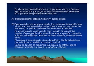 En el examen que realizaremos en el paciente, vamos a destacar
   algunos aspectos que juzgamos importantes observar y examinar
   en el paciente con problemas respiratorios.

A) Postura corporal: cabeza, hombro y cuerpo entero.

B) Examen de la cara: examinar desde los puntos de vista anatómicos
   y funcional relacionando las partes duras y blandas para prever las
   funciones que podrán realizarse las estructuras existentes.
   Se examinaran la simetría de la nariz, tamaño de los orificios
   nasales. Con respecto a los labios la espesura, eversión, retracción,
   abiertos, entreabiertos, cerrados, tonismo, simetría, acumulación de
   saliva.
   El mentón si tiene simetría, si está hipertónico, tipología facial si el
   crecimiento es en sentido horizontal o vertical.
   Dentro de la boca se examinará los dientes, su estado, tipo de
   oclusión y mordida. La lengua, el tamaño y volumen
 
