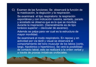 C) Examen de las funciones: Se observará la función de
   la masticación, la deglución y la respiración.
   Se examinará el tipo respiratorio: la respiración
   espontánea y con indicación nuestra, sentado, parado
   y acostado se observa que es lo que se moviliza
   durante la inspiración. (Generalmente es de tipo
   toráxico superior – clavicular de ascenso).
   Además se palpa para ver cual es la estructura de
   mayor movilidad.
   Se examinará el modo respiratorio. En reposo y en
   actividad por vía táctil y visual se observará el
   comportamiento del tono muscular de los labios (corto,
   largo, hipotónico o hipertónico). Se verá la posibilidad
   de contacto labial, esto se realizará a la orden verbal y
   a través de praxias imitativas orofaciales.
 