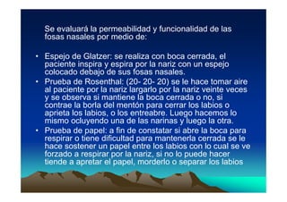 Se evaluará la permeabilidad y funcionalidad de las
  fosas nasales por medio de:

• Espejo de Glatzer: se realiza con boca cerrada, el
  paciente inspira y espira por la nariz con un espejo
  colocado debajo de sus fosas nasales.
• Prueba de Rosenthal: (20- 20- 20) se le hace tomar aire
  al paciente por la nariz largarlo por la nariz veinte veces
  y se observa si mantiene la boca cerrada o no, si
  contrae la borla del mentón para cerrar los labios o
  aprieta los labios, o los entreabre. Luego hacemos lo
  mismo ocluyendo una de las narinas y luego la otra.
• Prueba de papel: a fin de constatar si abre la boca para
  respirar o tiene dificultad para mantenerla cerrada se le
  hace sostener un papel entre los labios con lo cual se ve
  forzado a respirar por la nariz, si no lo puede hacer
  tiende a apretar el papel, morderlo o separar los labios
 