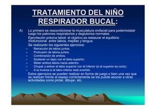 TRATAMIENTO DEL NIÑO
            RESPIRADOR BUCAL:
A)       Lo primero es reacondicionar la musculatura orofacial para poderinstalar
         luego los patrones respiratorios y deglutorios normales.
         Ejercitación práxica labial: el objetivo es restaurar el equilibrio
         miofuncional entre labios, mejillas y lengua.
         Se realizarán los siguientes ejercicios:
     –      Retracción de labios juntos.
     –      Protrusión de labios juntos.
     –      Combinación de ambos.
     –      Sostener un lápiz con el labio superior.
     –      Meter ambos labios hacia adentro.
     –      Chupar y estirar el labio superior con el inferior (si el superior es corto).
     –      A la inversa si el labio inferior está evertido
         Estos ejercicios se pueden realizar en forma de juego o bien una vez que
         se realizan frente al espejo correctamente se los puede asociar a otras
         actividades como pintar, dibujar, etc.
 