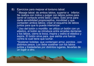 B)   Ejercicios para mejorar el tonismo labial:
     * Masaje labial: de ambos labios, superior e inferior.
     Se realiza con índice y pulgar con labios juntos para
     sentir el contacto entre labio y labio. Esto sirve para
     darle sensibilidad propioceptiva, movilidad y que
     contacten ambos labios; crear el esquema de labios
     juntos para que lo pueda interiorizar.
     * Uso del botón o mordillo: se utiliza un botón con un
     elástico, el botón se introduce entre arcadas dentarias
     y los labios, cierra la boca, inspira y estira el elástico y
     espira. El botón sirve para que sienta una fuerza
     contra la cual tiene que luchar.
     *Sostener bolsitas: que contengan arroz, porotos , con
     distintos pesos. Los debe sostener con los labios
     juntos y trasladarlas por distintos lugares, llevarlas de
     un lugar a otro.
 