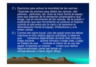C ) Ejercicios para activar la movilidad de las narinas:
    *Aspirado de aromas para dilatar las narinas, oler
    jabones, perfumes, etc. Esto se hace frente al espejo
    para que además de la sensación propioceptiva que
    tenga, vea el movimiento de las narinas. Se le puede ir
    explicando que ese movimiento se produce al respirar,
    cuando el aire entra por la nariz y le hacemos la
    demostración frente al espejo, imitándonos y a la
    orden verbal.
D ) Control del cierre bucal: Uso del papel entre los labios
    mientras el niño realiza alguna actividad, lo ideal es
    que      comience dejándoselo durante diez minutos,
    luego durante       quince minutos y luego más. Luego
    se tratará de que     controle el cierre sin el uso del
    papel, le leemos un cuento ,      o bien que realice
    alguna actividad, como ser armar un
    rompecabezas o hacer algún dibujo
 