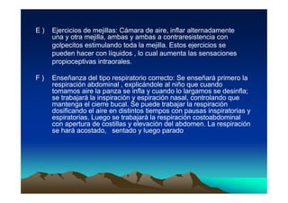 E)   Ejercicios de mejillas: Cámara de aire, inflar alternadamente
     una y otra mejilla, ambas y ambas a contraresistencia con
     golpecitos estimulando toda la mejilla. Estos ejercicios se
     pueden hacer con líquidos , lo cual aumenta las sensaciones
     propioceptivas intraorales.

F)   Enseñanza del tipo respiratorio correcto: Se enseñará primero la
     respiración abdominal , explicándole al niño que cuando
     tomamos aire la panza se infla y cuando lo largamos se desinfla;
     se trabajará la inspiración y espiración nasal, controlando que
     mantenga el cierre bucal. Se puede trabajar la respiración
     dosificando el aire en distintos tiempos con pausas inspiratorias y
     espiratorias. Luego se trabajará la respiración costoabdominal
     con apertura de costillas y elevación del abdomen. La respiración
     se hará acostado, sentado y luego parado
 