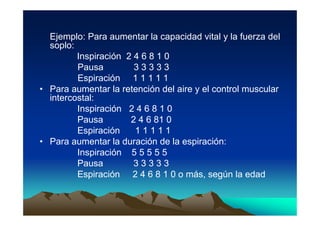 Ejemplo: Para aumentar la capacidad vital y la fuerza del
  soplo:
         Inspiración 2 4 6 8 1 0
         Pausa         33333
         Espiración 1 1 1 1 1
• Para aumentar la retención del aire y el control muscular
  intercostal:
         Inspiración 2 4 6 8 1 0
         Pausa        2 4 6 81 0
         Espiración    11111
• Para aumentar la duración de la espiración:
         Inspiración 5 5 5 5 5
         Pausa         33333
         Espiración 2 4 6 8 1 0 o más, según la edad
 