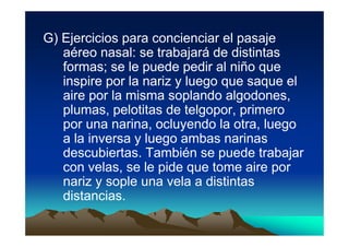G) Ejercicios para concienciar el pasaje
   aéreo nasal: se trabajará de distintas
   formas; se le puede pedir al niño que
   inspire por la nariz y luego que saque el
   aire por la misma soplando algodones,
   plumas, pelotitas de telgopor, primero
   por una narina, ocluyendo la otra, luego
   a la inversa y luego ambas narinas
   descubiertas. También se puede trabajar
   con velas, se le pide que tome aire por
   nariz y sople una vela a distintas
   distancias.
 