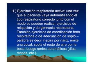 H ) Ejercitación respiratoria activa: una vez
    que el paciente vaya automatizando el
    tipo respiratorio correcto junto con el
    modo se pueden realizar ejercicios de
    relajación y de gimnasia respiratoria.
    También ejercicios de coordinación fono
    respiratoria o de adecuación de soplo –
    palabra es decir inspira por nariz, emite
    una vocal, sopla el resto de aire por la
    boca. Luego series automáticas (días,
    meses, etc.).
 