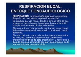 RESPIRACION BUCAL:
ENFOQUE FONOAUDIOLOGICO
RESPIRACION: La respiración pulmonar se presenta
después del nacimiento y ejerce función vital.
Se produce por vía nasal, donde el aire se filtra de sus
impurezas, se calienta y humedece. La nariz también
cumple las funciones de oler y de hablar.
Algunos autores relacionan la respiración nasal con el
desarrollo craneofacial, sobre todo con el tercio medio
del rostro.
El rostro del niño crece más en los diez primeros años
de vida; así, debemos preservar las condiciones
anatomofisiológicas de este crecimiento, y hacer que el
flujo de aire sea conducido por las vías normales, de la
manera más armoniosa posible.
 