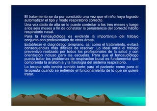 El tratamiento se da por concluido una vez que el niño haya logrado
automatizar el tipo y modo respiratorio correcto.
Una vez dado de alta se lo puede controlar a los tres meses y luego
a los seis meses a fin de constatar la persistencia del correcto hábito
respiratorio nasal.
Para la Fonoaudióloga es evidente la importancia del trabajo
conjunto con profesionales de otras áreas.
Establecer el diagnóstico temprano, así como el tratamiento, evitará
consecuencias más difíciles de resolver. Lo ideal sería el trabajo
preventivo realizado por todos los profesionales de la salud y con
orientación incluso para las escuelas. Para que el fonoaudiólogo
pueda tratar los problemas de respiración bucal es fundamental que
comprenda la anatomía y la fisiología del sistema respiratorio.
La terapia sólo tendrá sentido tanto para el paciente como para el
terapeuta cuando se entiende el funcionamiento de lo que se quiere
tratar.
 