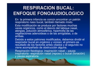 RESPIRACION BUCAL:
ENFOQUE FONOAUDIOLOGICO
En la primera infancia es común encontrar un patrón
respiratorio naso bucal, también llamado mixto.
Esta modificación se produce por factores muchas
veces orgánicos, como el desvío del tabique nasal,
alergias, polución atmosférica, hipertrofia de las
vegetaciones adenoideas o de las amígdalas, o de
ambas.
Debido a estos patrones modificados, debemos dividir el
respirador bucal en orgánico y vicioso; el primero es
resultado de los factores antes citados y el segundo no
viene acompañado de obstrucción alguna.
Respiración fisiológica: inspiración nasal – pausa
inspiratoria –espiración nasal (reposo) o bucal (fonación)
y pausa espiratoria
 