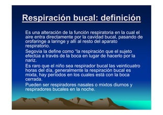 Respiración bucal: definición
Es una alteración de la función respiratoria en la cual el
aire entra directamente por la cavidad bucal, pasando de
orofaringe a laringe y allí al resto del aparato
respiratorio.
Segovia la define como “la respiración que el sujeto
efectúa a través de la boca en lugar de hacerlo por la
nariz.
Es raro que el niño sea respirador bucal las veinticuatro
horas del día, generalmente la respiración bucal es
mixta, hay períodos en los cuales está con la boca
cerrada.
Pueden ser respiradores nasales o mixtos diurnos y
respiradores bucales en la noche.
 