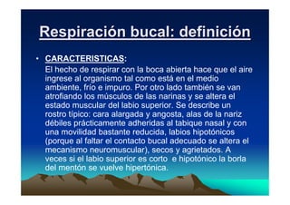 Respiración bucal: definición
• CARACTERISTICAS:
  El hecho de respirar con la boca abierta hace que el aire
  ingrese al organismo tal como está en el medio
  ambiente, frío e impuro. Por otro lado también se van
  atrofiando los músculos de las narinas y se altera el
  estado muscular del labio superior. Se describe un
  rostro típico: cara alargada y angosta, alas de la nariz
  débiles prácticamente adheridas al tabique nasal y con
  una movilidad bastante reducida, labios hipotónicos
  (porque al faltar el contacto bucal adecuado se altera el
  mecanismo neuromuscular), secos y agrietados. A
  veces si el labio superior es corto e hipotónico la borla
  del mentón se vuelve hipertónica.
 