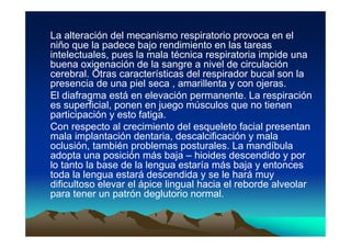 La alteración del mecanismo respiratorio provoca en el
niño que la padece bajo rendimiento en las tareas
intelectuales, pues la mala técnica respiratoria impide una
buena oxigenación de la sangre a nivel de circulación
cerebral. Otras características del respirador bucal son la
presencia de una piel seca , amarillenta y con ojeras.
El diafragma está en elevación permanente. La respiración
es superficial, ponen en juego músculos que no tienen
participación y esto fatiga.
Con respecto al crecimiento del esqueleto facial presentan
mala implantación dentaria, descalcificación y mala
oclusión, también problemas posturales. La mandíbula
adopta una posición más baja – hioides descendido y por
lo tanto la base de la lengua estaría más baja y entonces
toda la lengua estará descendida y se le hará muy
dificultoso elevar el ápice lingual hacia el reborde alveolar
para tener un patrón deglutorio normal.
 