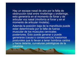 Hay un escape nasal de aire por la falta de
obstrucción total entre rinofaringe y orofaringe,
esto generaría en el momento de fonar y de
articular voz nasal (rinofonía al fonar y en el
momento de articular rinolalia).
Además la posición baja de la mandíbula puede
estar determinada por la falta de fuerza
muscular de los músculos cervicales
posteriores. Esto puede generar o puede
generarse (causa o consecuencia) trastornos
posturales que lo llevan a tener hombros caídos
y hacia delante, curvaturas patológicas de la
columna.
 