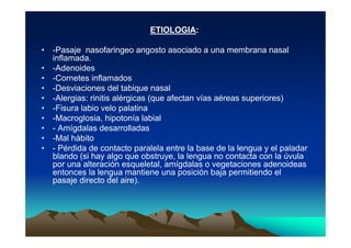 ETIOLOGIA:

• -Pasaje nasofaringeo angosto asociado a una membrana nasal
  inflamada.
• -Adenoides
• -Cornetes inflamados
• -Desviaciones del tabique nasal
• -Alergias: rinitis alérgicas (que afectan vías aéreas superiores)
• -Fisura labio velo palatina
• -Macroglosia, hipotonía labial
• - Amígdalas desarrolladas
• -Mal hábito
• - Pérdida de contacto paralela entre la base de la lengua y el paladar
  blando (si hay algo que obstruye, la lengua no contacta con la úvula
  por una alteración esqueletal, amígdalas o vegetaciones adenoideas
  entonces la lengua mantiene una posición baja permitiendo el
  pasaje directo del aire).
 