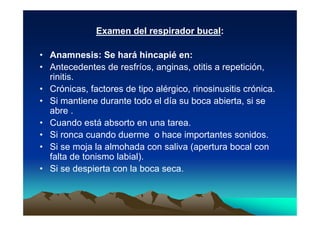 Examen del respirador bucal:

• Anamnesis: Se hará hincapié en:
• Antecedentes de resfríos, anginas, otitis a repetición,
  rinitis.
• Crónicas, factores de tipo alérgico, rinosinusitis crónica.
• Si mantiene durante todo el día su boca abierta, si se
  abre .
• Cuando está absorto en una tarea.
• Si ronca cuando duerme o hace importantes sonidos.
• Si se moja la almohada con saliva (apertura bocal con
  falta de tonismo labial).
• Si se despierta con la boca seca.
 