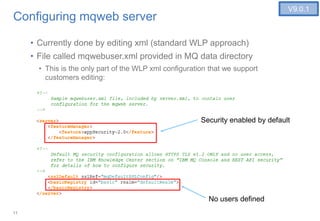 11
Configuring mqweb server
• Currently done by editing xml (standard WLP approach)
• File called mqwebuser.xml provided in MQ data directory
• This is the only part of the WLP xml configuration that we support
customers editing:
V9.0.1
Security enabled by default
No users defined
 
