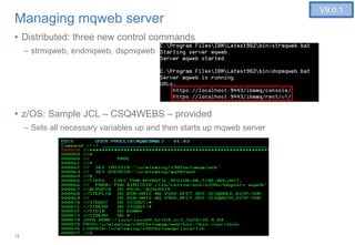 12
Managing mqweb server
• Distributed: three new control commands
– strmqweb, endmqweb, dspmqweb
• z/OS: Sample JCL – CSQ4WEBS – provided
– Sets all necessary variables up and then starts up mqweb server
V9.0.1
 