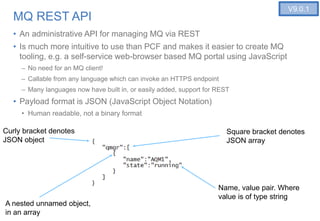 14
MQ REST API
• An administrative API for managing MQ via REST
• Is much more intuitive to use than PCF and makes it easier to create MQ
tooling, e.g. a self-service web-browser based MQ portal using JavaScript
– No need for an MQ client!
– Callable from any language which can invoke an HTTPS endpoint
– Many languages now have built in, or easily added, support for REST
• Payload format is JSON (JavaScript Object Notation)
• Human readable, not a binary format
Curly bracket denotes
JSON object
Square bracket denotes
JSON array
Name, value pair. Where
value is of type string
V9.0.1
A nested unnamed object,
in an array
 