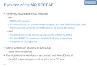 16
Evolution of the MQ REST API
• Iteratively developed in CD releases
– 9.0.1:
• REST API introduced
• Contains ability to list queue managers (dspmq) and their installation (dspmqver)
• Not integrated into mqweb server/MQ security so disabled by default
– 9.0.2:
• Integrated into mqweb server and MQ security, enabled by default
• Contains CRUD for queues and the ability to display queue status
• Supported on MQ Appliance
• Same function on Distributed and z/OS
• Some minor differences
• Restricted to the installation associated with the MQ install
• On z/OS queue managers must be at the same CD level
V9.0.1
 