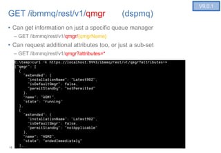 18
GET /ibmmq/rest/v1/qmgr (dspmq)
• Can get information on just a specific queue manager
– GET /ibmmq/rest/v1/qmgr/{qmgrName}
• Can request additional attributes too, or just a sub-set
– GET /ibmmq/rest/v1/qmgr?attributes=*
18
V9.0.1
 