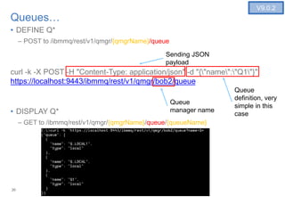 20
Queues…
• DEFINE Q*
– POST to /ibmmq/rest/v1/qmgr/{qmgrName}/queue
curl -k -X POST -H "Content-Type: application/json" -d "{"name":"Q1"}"
https://localhost:9443/ibmmq/rest/v1/qmgr/bob2/queue
• DISPLAY Q*
– GET to /ibmmq/rest/v1/qmgr/{qmgrName}/queue/{queueName}
20
V9.0.2
Queue
definition, very
simple in this
case
Sending JSON
payload
Queue
manager name
 