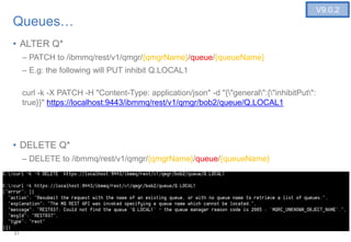 21
Queues…
• ALTER Q*
– PATCH to /ibmmq/rest/v1/qmgr/{qmgrName}/queue/{queueName}
– E.g: the following will PUT inhibit Q.LOCAL1
curl -k -X PATCH -H "Content-Type: application/json" -d "{"general":{"inhibitPut":
true}}" https://localhost:9443/ibmmq/rest/v1/qmgr/bob2/queue/Q.LOCAL1
• DELETE Q*
– DELETE to /ibmmq/rest/v1/qmgr/{qmgrName}/queue/{queueName}
21
V9.0.2
 