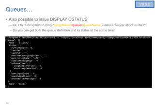 22
Queues…
• Also possible to issue DISPLAY QSTATUS
– GET to /ibmmq/rest/v1/qmgr/{qmgrName}/queue/{queueName}?status=*&applicationHandle=*
– So you can get both the queue definition and its status at the same time!
22
V9.0.2
 