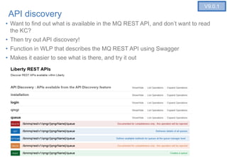 23
API discovery
• Want to find out what is available in the MQ REST API, and don’t want to read
the KC?
• Then try out API discovery!
• Function in WLP that describes the MQ REST API using Swagger
• Makes it easier to see what is there, and try it out
23
V9.0.1
 