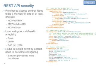 25
REST API security
• Role based access control. Need
to be a member of one of at least
one role
– MQWebAdmin
– MQWebAdminRO
– MQWebUser
• User and groups defined in
a registry
– Basic
– LDAP
– SAF (on z/OS)
• REST is locked down by default,
need to do some configuring
– Samples provided to make
this simpler
25
V9.0.2
 