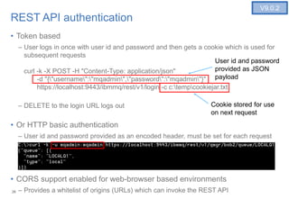 26
REST API authentication
• Token based
– User logs in once with user id and password and then gets a cookie which is used for
subsequent requests
curl -k -X POST -H "Content-Type: application/json"
-d "{"username":"mqadmin","password":"mqadmin"}"
https://localhost:9443/ibmmq/rest/v1/login -c c:tempcookiejar.txt
– DELETE to the login URL logs out
• Or HTTP basic authentication
– User id and password provided as an encoded header, must be set for each request
• CORS support enabled for web-browser based environments
– Provides a whitelist of origins (URLs) which can invoke the REST API26
V9.0.2
User id and password
provided as JSON
payload
Cookie stored for use
on next request
 