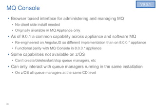 28
MQ Console
• Browser based interface for administering and managing MQ
• No client side install needed
• Originally available in MQ Appliance only
• As of 9.0.1 a common capability across appliance and software MQ
• Re-engineered on AngularJS so different implementation than on 8.0.0.* appliance
• Functional parity with MQ Console in 8.0.0.* appliance
• Some capabilities not available on z/OS
• Can’t create/delete/start/stop queue managers, etc
• Can only interact with queue managers running in the same installation
• On z/OS all queue managers at the same CD level
V9.0.1
 