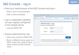 29
MQ Console – log in
• Point your web-browser at the MQ Console and log in
– With a user id and password
– With a client certificate
• Log in credentials validated
via user registry configured
in the mqweb server
– Like the REST API
• Access determined by role
– Same role names as REST API
– But in a different name space so
REST users don’t need to have
same access as MQ Console
users
V9.0.1
 