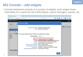31
MQ Console – add widgets
• Console dashboard consists of a number of widgets, each widget shows
information for a particular set of MQ objects: queue managers, queues, etc
V9.0.1
 