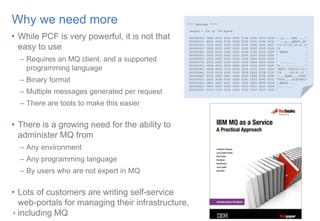 4
Why we need more
• While PCF is very powerful, it is not that
easy to use
– Requires an MQ client, and a supported
programming language
– Binary format
– Multiple messages generated per request
– There are tools to make this easier
• There is a growing need for the ability to
administer MQ from
– Any environment
– Any programming language
– By users who are not expert in MQ
• Lots of customers are writing self-service
web-portals for managing their infrastructure,
including MQ4
**** Message ****
length - 724 of 724 bytes
00000000: 080A 4103 0000 0000 5744 5220 0200 0000 '..A.....WDR ....‘
00000010: 8800 0000 6700 0000 514D 4752 315F 3230 'ˆ...g...QMGR1_20‘
00000020: 3135 2D31 302D 3239 5F30 392E 3431 2E31 '15-10-29_09.41.1‘
00000030: 3620 2020 2020 2020 2020 2020 2020 2020 '6 ‘
00000040: 2020 2020 2020 2020 514D 4752 3120 2020 ' QMGR1 ‘
00000050: 2020 2020 2020 2020 2020 2020 2020 2020 ' ‘
00000060: 2020 2020 2020 2020 2020 2020 2020 2020 ' ‘
00000070: 2020 2020 2020 2020 0000 0000 0000 0000 ' ........ ‘
00000080: 58CA 0000 0000 0000 0000 0000 0000 0000 'X...............‘
00000090: 644E 4656 2116 4656 3230 3135 2D31 302D 'dNFV!.FV2015-10-‘
000000A0: 3239 2020 0000 0000 3039 2E34 312E 3233 '29 ....09.41.23 ‘
000000B0: 0100 0000 4D51 4D4D 0000 0000 3038 3030 '....MQMM....0800‘
000000C0: 3030 3034 0000 0000 434C 5553 5445 5231 '0004....CLUSTER1‘
000000D0: 2E51 4D47 5231 2020 2020 2020 0B00 0000 '.QMGR1 ....
000000E0: 0800 0000 0200 0000 2020 2020 2020 2020 '........
000000F0: 2020 2020 2020 2020 2020 2020 2020 2020 '
 