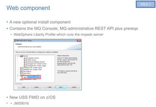 8
Web component
• A new optional install component
• Contains the MQ Console, MQ administrative REST API plus prereqs
• WebSphere Liberty Profile which runs the mqweb server
• New USS FMID on z/OS
• JMS9016
V9.0.1
 