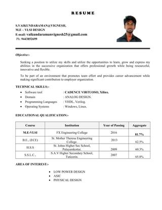 R E S U M E
S.VAIKUNDARAMAN@VIGNESH,
M.E – VLSI DESIGN
E-mail: vaikundaramanvignesh25@gmail.com
Ph: 9443852699
Objective:-
Seeking a position to utilize my skills and utilize the opportunities to learn, grow and express my
abilities in the successive organization that offers professional growth while being resourceful,
innovative and flexible.
To be part of an environment that promotes team effort and provides career advancement while
making significant contribution to employer organization.
TECHNICAL SKILLS:-
• Software tool : CADENCE VIRTUOSO, Xilinx.
• Domain : ANALOG DESIGN.
• Programming Languages : VHDL, Verilog.
• Operating Systems : Windows, Linux.
EDUCATIONAL QUALIFICATION:-
Course Institution Year of Passing Aggregate
M.E-VLSI FX Engineering College 2016
81.7%
B.E., (ECE)
St. Mother Theresa Engineering
College.
2013
62.5%
H.S.S
St. Johns Higher Sec School,
Palayamkottai. 2009 60.3%
S.S.L.C.,
S.A.V Higher Secondary School,
Tuticorin.
2007
65.8%
AREA OF INTEREST:-
• LOW POWER DESIGN
• ASIC
• PHYSICAL DESIGN
 