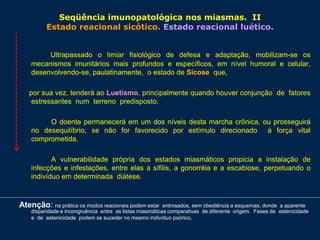 Seqüência imunopatológica nos miasmas. II
Estado reacional sicótico. Estado reacional luético.
Ultrapassado o limiar fisiológico de defesa e adaptação, mobilizam-se os
mecanismos imunitários mais profundos e específicos, em nível humoral e celular,
desenvolvendo-se, paulatinamente, o estado de Sicose que,
por sua vez, tenderá ao Luetismo, principalmente quando houver conjunção de fatores
estressantes num terreno predisposto.
O doente permanecerá em um dos níveis desta marcha crônica, ou prosseguirá
no desequilíbrio, se não for favorecido por estímulo direcionado à força vital
comprometida.
A vulnerabilidade própria dos estados miasmáticos propicia a instalação de
infecções e infestações, entre elas a sífilis, a gonorréia e a escabiose, perpetuando o
indivíduo em determinada diátese.
Atenção: na prática os modos reacionais podem estar entrosados, sem obediência a esquemas, donde a aparente
disparidade e incongruência entre as listas miasmáticas comparativas de diferente origem. Fases de estenicidade
e de astenicidade podem se suceder no mesmo indivíduo psórico.
 