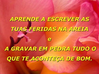 APRENDE A ESCREVER AS TUAS FERIDAS NA AREIA e  A GRAVAR EM PEDRA TUDO O QUE TE ACONTEÇA DE BOM. 