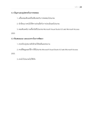 ห น้ า | 22 
 
5.3 ปัญหาและอุปสรรคในการทดลอง
1. เครืองคอมพิวเตอร์ไม่เพียงพอกับการทดสอบโปรแกรม
2. นักเรียนบางคนไม่ให้ความร่วมมือกับการประเมินผลโปรแกรม
3. คอมพิวเตอร์บางเครืองไม่มีโปรแกรม Microsoft Visual Studio 6.0 และ Microsoft Access
2003
5.3 ข้อเสนอแนะ และแนวทางในการพัฒนา
1. ควรปรับปรุงขนาดตัวอักษรให้พอดีและสวยงาม
2. ควรมีข้อมูลและวิธีการใช้โปรแกรม Microsoft Visual Studio 6.0 และ Microsoft Access
2003
3. ควรนําโปรแกรมไปใช้จริง
 
 
 
 
 
 
 
 
 
 
 
