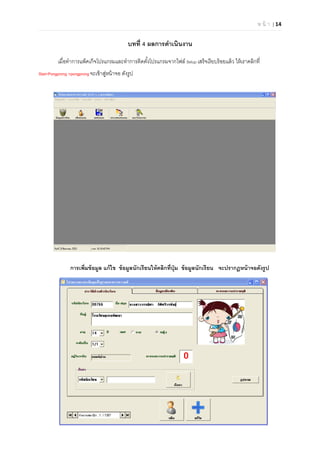 ห น้ า | 14

บทที 4 ผลการดําเนินงาน
เมือทําการแพ็คเก๊จโปรแกรมและทําการติดตังโปรแกรมจากไฟล์ Setup เสร็จเรียบร้อยแล้ว ให้เราคลิกที
Stat>Pongprong >pongprong จะเข้าสู่หน้าจอ ดังรูป
การเพิมข้อมูล แก้ไข ข้อมูลนักเรียนให้คลิกทีปุ่ม ข้อมูลนักเรียน จะปรากฏหน้าจอดังรูป
 