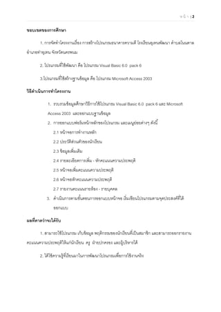 ห น้ า | 2

ขอบเขตของการศึกษา
1. การจัดทําโครงงานเรือง การสร้างโปรแกรมธนาคารความดี โรงเรียนอุเทนพัฒนา ตําบลโนนตาล
อําเภอท่าอุเทน จังหวัดนครพนม
2. โปรแกรมทีใช้พัฒนา คือ โปรแกรม Visual Basic 6.0 pack 6
3.โปรแกรมทีใช้สร้างฐานข้อมูล คือ โปรแกรม Microsoft Access 2003
วิธีดําเนินการทําโครงงาน
1. รวบรวมข้อมูลศึกษาวิธีการใช้โปรแกรม Visual Basic 6.0 pack 6 และ Microsoft
Access 2003 และออกแบบฐานข้อมูล
2. การออกแบบฟอร์มหน้าหลักของโปรแกรม และเมนูย่อยต่างๆ ดังนี
2.1 หน้าจอการทํางานหลัก
2.2 ประวัติส่วนตัวของนักเรียน
2.3 ข้อมูลเพิมเติม
2.4 รายละเอียดการเพิม - หักคะแนนความประพฤติ
2.5 หน้าจอเพิมคะแนนความประพฤติ
2.6 หน้าจอหักคะแนนความประพฤติ
2.7 รายงานคะแนนรายห้อง - รายบุคคล
3. ดําเนินการตามขันตอนการออกแบบหน้าจอ เริมเขียนโปรแกรมตามจุดประสงค์ทีได้
ออกแบบ
ผลทีคาดว่าจะได้รับ
1. สามารถใช้โปรแกรม เก็บข้อมูล พฤติกรรมของนักเรียนทีเป็นสมาชิก และสามารถออกรายงาน
คะแนนความประพฤติให้แก่นักเรียน ครู ฝ่ายปกครอง และผู้บริหารได้
2. ได้ใช้ความรู้ทีเรียนมาในการพัฒนาโปรแกรมเพือการใช้งานจริง
 