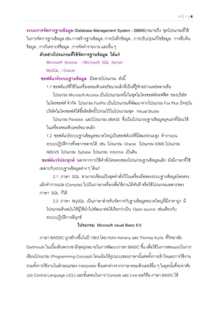 ห น้ า | 4

ระบบการจัดการฐานข้อมูล (Database Management System : DBMS) หมายถึง ชุดโปรแกรมทีใช้
ในการจัดการฐานข้อมูล เช่น การสร้างฐานข้อมูล, การบันทึกข้อมูล , การปรับปรุงแก้ไขข้อมูล, การสืบค้น
ข้อมูล , การวิเคราะห์ข้อมูล ,การจัดทํารายงาน และอืน ๆ
ตัวอย่างโปรแกรมทีใช้จัดการฐานข้อมูล ได้แก่
Microsoft Access / Microsoft SQL Server
MySQL / Oracle
ซอฟต์แวร์ระบบฐานข้อมูล มีหลายโปรแกรม ดังนี
1.1 ซอฟต์แวร์ทีใช้ในเครืองคอมพิวเตอร์ขนาดเล็กทีเป็นทีรู้จักอย่างแพร่หลายคือ
โปรแกรม Microsoft Access เป็นโปรแกรมหนึงในชุดไมโครซอฟต์ออฟฟิศ ของบริษัท
ไมโครซอฟต์ จํากัด โปรแกรม FoxPro เป็นโปรแกรมทีพัฒนาจากโปรแกรม Fox Plus ปัจจุบัน
บริษัทไมโครซอฟต์ได้ซือลิขสิทธิไปรวมไว้ในโปรแกรมชุด Visual Studio
โปรแกรม Paradox และโปรแกรม dBASE ซึงเป็นโปรแกรมฐานข้อมูลยุคแรกทีนิยมใช้
ในเครืองคอมพิวเตอร์ขนาดเล็ก
1.2 ซอฟต์แวร์ระบบฐานข้อมูลขนาดใหญ่เป็นซอฟต์แวร์ทีมีสมรรถนะสูง ทํางานบน
ระบบปฏิบัติการทีหลากหลายได้ เช่น โปรแกรม Oracle โปรแกรม IDMS โปรแกรม
IMS/VS โปรแกรม Sybase โปรแกรม Informix เป็นต้น
ซอฟต์แวร์ประยุกต์ นอกจากการใช้คําสังโดยตรงของโปรแกรมฐานข้อมูลแล้ว ยังมีภาษาทีใช้
เฉพาะกับระบบฐานข้อมูลต่าง ๆ ได้แก่
2.1 ภาษา SQL สามารถเขียนเป็นชุดคําสังไว้ในเครืองมือของระบบฐานข้อมูลโดยตรง
แล้วทําการแปล (Compile) ไปเป็นภาษาเครืองเพือใช้งานได้ทันที หรือใช้โปรแกรมเฉพาะของ
ภาษา SQL ก็ได้
2.2 ภาษา MySQL เป็นภาษาสําหรับจัดการกับฐานข้อมูลขนาดใหญ่ทีมีราคาถูก มี
โปรแกรมต้นฉบับให้ผู้ใช้นําไปพัฒนาต่อได้เรียกว่าเป็น Open source เช่นเดียวกับ
ระบบปฏิบัติการลีนุกซ์
โปรแกรม Microsoft visual Basic 6.0
ภาษา BASSIC ถูกสร้างขึนในปี 1963 โดย Hohn Keneny และ Thomas Kurts ทีวิทยาลัย
Dartmouth ในเบืองต้นพวกเขามีจุดมุ่งหมายในการพัฒนาภาษา BASIC ขึน เพือใช้ในการสอนแนวในการ
เขียนโปรแกรม (Programming Concept) โดนเน้นให้รูปแบบของภาษานันต่อทังการเข้าใจและการใช้งาน
รวมทังการใช้งานในลักษณะของ Interpreter ซึงแตกต่างจากภาษาคอมพิวเตอร์อืน ๆ ในยุคนันทีจะอาศัย
Job Control Language (JCL) และขันตอนในการ Compile และ Line ผลก็คือ ภาษา BASIC ได้
 