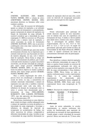 264 Lamas et al. 
(CRONIN; SLEIVERT, 2005; BAKER; 
NANCE; MOORE, 2001) e volume de séries 
(CREWTHER; CRONIN; KEOGH, 2008) 
encontram diretrizes na literatura sobre como 
conduzir a prática. 
Por outro lado, há escassez de informações 
quanto ao número de repetições a ser utilizado 
em uma série de treinamentos e, principalmente, 
quanto à proporção do número de repetições em 
função da intensidade da carga utilizada. É 
razoável considerar que a intensidade da carga 
empregada (% 1RM no exercício) no TP possua 
relação com o número total de repetições a 
serem executadas na sessão de treinamento 
(CRONIN; SLEIVERT, 2005); mas as possíveis 
combinações entre estas duas variáveis não são 
bem estabelecidas. 
É também reconhecido que, para uma sessão 
de treinamento eficiente, faz-se importante que o 
estímulo total previsto seja fracionado em séries 
da maneira adequada, ou seja, com o número 
ideal de repetições. Desta forma se atinge um 
objetivo do treinamento de potência, que é expor 
a elevada tensão mecânica os grupos musculares 
envolvidos, em elevada velocidade de contração, 
pelo maior tempo possível (CREWTHER; 
CRONIN; KEOGH, 2005); ou seja, em um 
treino de potência objetiva-se manter a potência 
máxima pelo maior tempo possível (BAKER; 
NANCE; MOORE, 2001). 
Para a correta organização das séries é 
preciso levar em consideração a densidade da 
sessão de treino, ou seja, a característica do 
estímulo ministrado (intensidade e número de 
repetições) em cada série, e também o intervalo 
de recuperação entre cada uma delas. A 
influência da duração da recuperação entre as 
séries é assunto bem documentado para o 
treinamento de força (WILLARDSON; 
BURKNETT, 2005; LARSON; POTTEIGER, 
1997), mas não apresenta um direcionamento 
claro na literatura para o TP. 
Desta forma, constituíram-se como objetivos 
deste estudo investigar a melhor adequação entre 
o número de repetições no treino de potência e a 
intensidade da carga empregada e investigar a 
influência da duração do intervalo de 
recuperação no acometimento da fadiga, em 
séries sucessivas de esforço, comparando-se 
diferentes intensidades de carga. Acredita-se que 
a intensidade da carga interfere diretamente no 
número de repetições ideal em uma série, assim 
como no intervalo de recuperação necessário 
para uma boa execução da série seguinte. 
MÉTODOS 
Amostra 
Foram selecionados para participar do 
estudo dezesseis sujeitos do sexo masculino, 
com no mínimo dois anos de experiência em 
treinamento de força. A média e o desvio padrão 
para idade (anos), estatura (cm), massa corpórea 
(kg), e porcentagem de gordura foram, 
respectivamente, 24,5 (± 3,3), 173,3 (± 7,6), 
80,5 (± 12,1), e 12,9 (± 6,1). O estudo foi 
previamente aprovado pelo Comitê de Ética da 
Universidade de São Paulo (Protocolo 2006/01) 
e todos os sujeitos assinaram um termo de 
consentimento informado antes da participação. 
Desenho experimental 
Para identificar o número ideal de repetições 
para as diferentes intensidades de carga no TP, 
todos os sujeitos foram testados no exercício de 
meio-agachamento realizando três séries de 
quatro ou doze repetições com cargas de 40% ou 
60% da carga correspondente à força dinâmica 
máxima (1RM). Dessa forma, ao todo, os 
sujeitos realizaram quatro sessões experimentais 
(Tabela 1). A ordem das condições 
experimentais foi aleatorizada pelo 
procedimento de quadrados latinos adaptado de 
Williams (KUEHL, 2000). Entre cada sessão 
experimental houve uma recuperação de 72 
horas. 
Tabela 1 - Descrição das condições experimentais 
Condições Intensidade Nº. de Repetições 
1 40% 1RM 4 
2 60% 1RM 4 
3 40% 1RM 12 
4 60% 1RM 12 
Familiarização 
Antes de serem submetidos às sessões 
experimentais, os sujeitos realizaram três 
sessões de familiarização para aquisição de 
proficiência na execução do meio-agachamento, 
visando atingir a maior velocidade de execução 
possível. Houve um intervalo de 72 horas entre 
R. da Educação Física/UEM Maringá, v. 21, n. 2, p. 263-270, 2. trim. 2010 
 