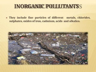 INORGANIC POLLUTANTS
 They include fine particles of different metals, chlorides,
sulphates, oxides of iron, cadmium, acids and alkalies.
 
