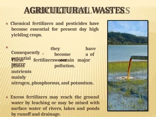 AGRICULTURAL WASTES
 Chemical fertilizers and pesticides have
become essential for present day high
yielding crops.

Consequently ,
potential
source
they have
become a of
water
pollution.
These fertilizers contain major
plants
nutrients
mainly
nitrogen, phosphorous, and potassium.
 Excess fertilizers may reach the ground
water by leaching or may be mixed with
surface water of rivers, lakes and ponds
by runoff and drainage.
 