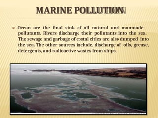 MARINE POLLUTION
 Ocean are the final sink of all natural and manmade
pollutants. Rivers discharge their pollutants into the sea.
The sewage and garbage of costal cities are also dumped into
the sea. The other sources include, discharge of oils, grease,
detergents, and radioactive wastes from ships.
 