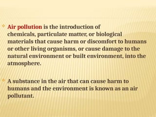  Air pollution is the introduction of
chemicals, particulate matter, or biological
materials that cause harm or discomfort to humans
or other living organisms, or cause damage to the
natural environment or built environment, into the
atmosphere.
 A substance in the air that can cause harm to
humans and the environment is known as an air
pollutant.
 