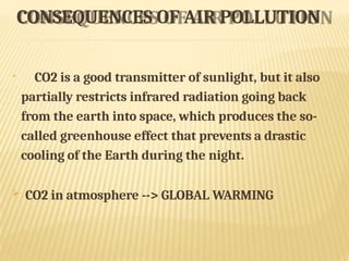 CONSEQUENCES OF AIR POLLUTION

CO2 is a good transmitter of sunlight, but it also
partially restricts infrared radiation going back
from the earth into space, which produces the so-
called greenhouse effect that prevents a drastic
cooling of the Earth during the night.
 CO2 in atmosphere --> GLOBAL WARMING
 